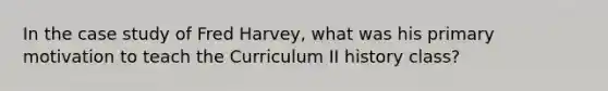 In the case study of Fred Harvey, what was his primary motivation to teach the Curriculum II history class?