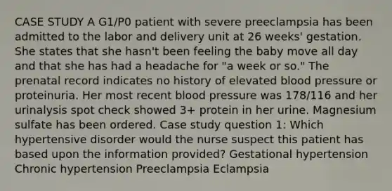 CASE STUDY A G1/P0 patient with severe preeclampsia has been admitted to the labor and delivery unit at 26 weeks' gestation. She states that she hasn't been feeling the baby move all day and that she has had a headache for "a week or so." The prenatal record indicates no history of elevated blood pressure or proteinuria. Her most recent blood pressure was 178/116 and her urinalysis spot check showed 3+ protein in her urine. Magnesium sulfate has been ordered. Case study question 1: Which hypertensive disorder would the nurse suspect this patient has based upon the information provided? Gestational hypertension Chronic hypertension Preeclampsia Eclampsia