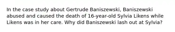 In the case study about Gertrude Baniszewski, Baniszewski abused and caused the death of 16-year-old Sylvia Likens while Likens was in her care. Why did Baniszewski lash out at Sylvia?