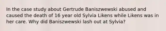 In the case study about Gertrude Baniszwewski abused and caused the death of 16 year old Sylvia Likens while Likens was in her care. Why did Baniszwewski lash out at Sylvia?