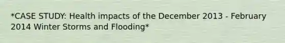 *CASE STUDY: Health impacts of the December 2013 - February 2014 Winter Storms and Flooding*