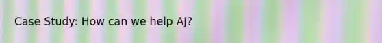 Case Study: How can we help AJ?