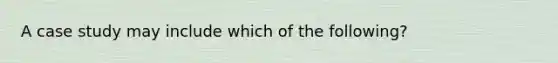 A case study may include which of the following?