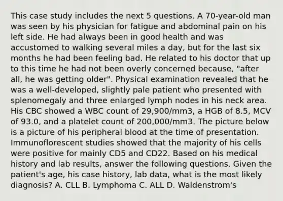 This case study includes the next 5 questions. A 70-year-old man was seen by his physician for fatigue and abdominal pain on his left side. He had always been in good health and was accustomed to walking several miles a day, but for the last six months he had been feeling bad. He related to his doctor that up to this time he had not been overly concerned because, "after all, he was getting older". Physical examination revealed that he was a well-developed, slightly pale patient who presented with splenomegaly and three enlarged lymph nodes in his neck area. His CBC showed a WBC count of 29,900/mm3, a HGB of 8.5, MCV of 93.0, and a platelet count of 200,000/mm3. The picture below is a picture of his peripheral blood at the time of presentation. Immunoflorescent studies showed that the majority of his cells were positive for mainly CD5 and CD22. Based on his medical history and lab results, answer the following questions. Given the patient's age, his case history, lab data, what is the most likely diagnosis? A. CLL B. Lymphoma C. ALL D. Waldenstrom's