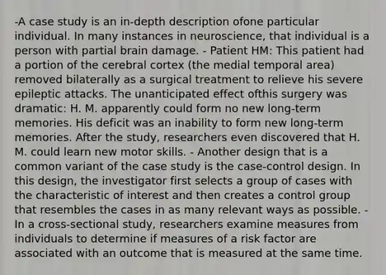 -A case study is an in-depth description ofone particular individual. In many instances in neuroscience, that individual is a person with partial brain damage. - Patient HM: This patient had a portion of the cerebral cortex (the medial temporal area) removed bilaterally as a surgical treatment to relieve his severe epileptic attacks. The unanticipated effect ofthis surgery was dramatic: H. M. apparently could form no new long-term memories. His deficit was an inability to form new long-term memories. After the study, researchers even discovered that H. M. could learn new motor skills. - Another design that is a common variant of the case study is the case-control design. In this design, the investigator first selects a group of cases with the characteristic of interest and then creates a control group that resembles the cases in as many relevant ways as possible. - In a cross-sectional study, researchers examine measures from individuals to determine if measures of a risk factor are associated with an outcome that is measured at the same time.