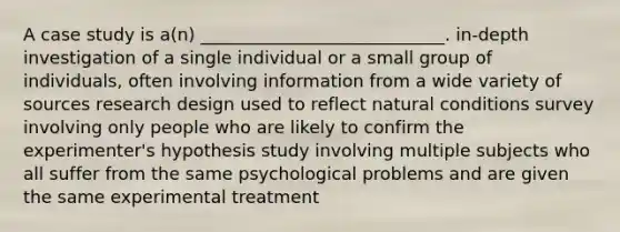 A case study is a(n) ____________________________. in-depth investigation of a single individual or a small group of individuals, often involving information from a wide variety of sources research design used to reflect natural conditions survey involving only people who are likely to confirm the experimenter's hypothesis study involving multiple subjects who all suffer from the same psychological problems and are given the same experimental treatment