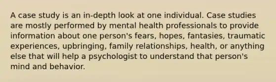 A case study is an in-depth look at one individual. Case studies are mostly performed by mental health professionals to provide information about one person's fears, hopes, fantasies, traumatic experiences, upbringing, family relationships, health, or anything else that will help a psychologist to understand that person's mind and behavior.