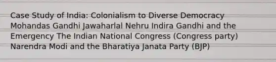 Case Study of India: Colonialism to Diverse Democracy Mohandas Gandhi Jawaharlal Nehru Indira Gandhi and the Emergency The Indian National Congress (Congress party) Narendra Modi and the Bharatiya Janata Party (BJP)