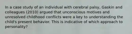 In a case study of an individual with cerebral palsy, Gaskin and colleagues (2010) argued that unconscious motives and unresolved childhood conflicts were a key to understanding the child's present behavior. This is indicative of which approach to personality?