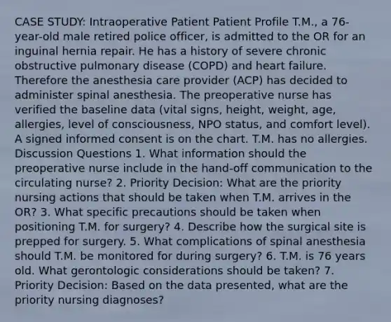 CASE STUDY: Intraoperative Patient Patient Profile T.M., a 76-year-old male retired police officer, is admitted to the OR for an inguinal hernia repair. He has a history of severe chronic obstructive pulmonary disease (COPD) and heart failure. Therefore the anesthesia care provider (ACP) has decided to administer spinal anesthesia. The preoperative nurse has verified the baseline data (vital signs, height, weight, age, allergies, level of consciousness, NPO status, and comfort level). A signed informed consent is on the chart. T.M. has no allergies. Discussion Questions 1. What information should the preoperative nurse include in the hand-off communication to the circulating nurse? 2. Priority Decision: What are the priority nursing actions that should be taken when T.M. arrives in the OR? 3. What specific precautions should be taken when positioning T.M. for surgery? 4. Describe how the surgical site is prepped for surgery. 5. What complications of spinal anesthesia should T.M. be monitored for during surgery? 6. T.M. is 76 years old. What gerontologic considerations should be taken? 7. Priority Decision: Based on the data presented, what are the priority nursing diagnoses?