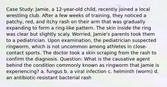 Case Study: Jamie, a 12-year-old child, recently joined a local wrestling club. After a few weeks of training, they noticed a patchy, red, and itchy rash on their arm that was gradually expanding to form a ring-like pattern. The skin inside the ring was clear but slightly scaly. Worried, Jamie's parents took them to a pediatrician. Upon examination, the pediatrician suspected ringworm, which is not uncommon among athletes in close-contact sports. The doctor took a skin scraping from the rash to confirm the diagnosis. Question: What is the causative agent behind the condition commonly known as ringworm that Jamie is experiencing? a. fungus b. a viral infection c. helminth (worm) d. an antibiotic-resistant bacterial rash