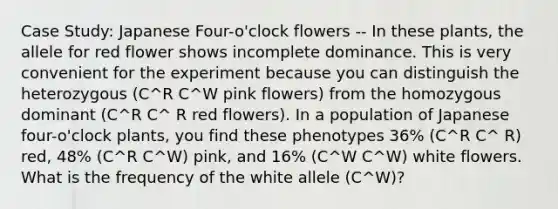 Case Study: Japanese Four-o'clock flowers -- In these plants, the allele for red flower shows incomplete dominance. This is very convenient for the experiment because you can distinguish the heterozygous (C^R C^W pink flowers) from the homozygous dominant (C^R C^ R red flowers). In a population of Japanese four-o'clock plants, you find these phenotypes 36% (C^R C^ R) red, 48% (C^R C^W) pink, and 16% (C^W C^W) white flowers. What is the frequency of the white allele (C^W)?