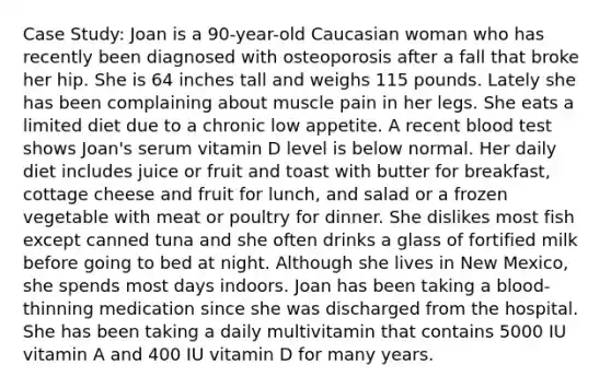 Case Study: Joan is a 90-year-old Caucasian woman who has recently been diagnosed with osteoporosis after a fall that broke her hip. She is 64 inches tall and weighs 115 pounds. Lately she has been complaining about muscle pain in her legs. She eats a limited diet due to a chronic low appetite. A recent blood test shows Joan's serum vitamin D level is below normal. Her daily diet includes juice or fruit and toast with butter for breakfast, cottage cheese and fruit for lunch, and salad or a frozen vegetable with meat or poultry for dinner. She dislikes most fish except canned tuna and she often drinks a glass of fortified milk before going to bed at night. Although she lives in New Mexico, she spends most days indoors. Joan has been taking a blood-thinning medication since she was discharged from the hospital. She has been taking a daily multivitamin that contains 5000 IU vitamin A and 400 IU vitamin D for many years.