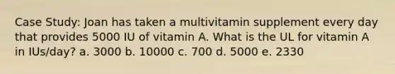 Case Study: Joan has taken a multivitamin supplement every day that provides 5000 IU of vitamin A. What is the UL for vitamin A in IUs/day? a. 3000 b. 10000 c. 700 d. 5000 e. 2330