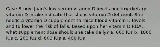 Case Study: Joan's low serum vitamin D levels and low dietary vitamin D intake indicate that she is vitamin D deficient. She needs a vitamin D supplement to raise blood vitamin D levels and to lower the risk of falls. Based upon her vitamin D RDA, what supplement dose should she take daily? a. 600 IUs b. 1000 IUs c. 200 IUs d. 800 IUs e. 400 IUs