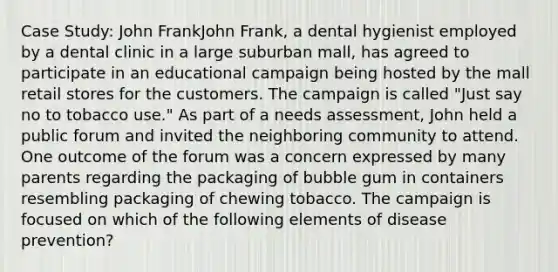 Case Study: John FrankJohn Frank, a dental hygienist employed by a dental clinic in a large suburban mall, has agreed to participate in an educational campaign being hosted by the mall retail stores for the customers. The campaign is called "Just say no to tobacco use." As part of a needs assessment, John held a public forum and invited the neighboring community to attend. One outcome of the forum was a concern expressed by many parents regarding the packaging of bubble gum in containers resembling packaging of chewing tobacco. The campaign is focused on which of the following elements of disease prevention?