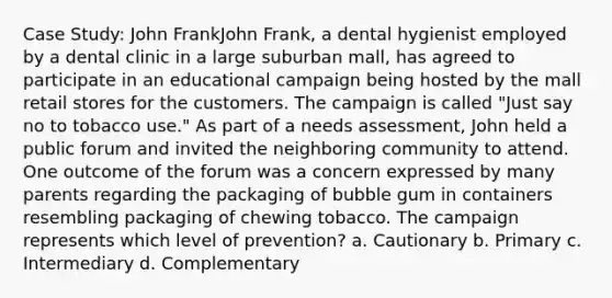 Case Study: John FrankJohn Frank, a dental hygienist employed by a dental clinic in a large suburban mall, has agreed to participate in an educational campaign being hosted by the mall retail stores for the customers. The campaign is called "Just say no to tobacco use." As part of a needs assessment, John held a public forum and invited the neighboring community to attend. One outcome of the forum was a concern expressed by many parents regarding the packaging of bubble gum in containers resembling packaging of chewing tobacco. The campaign represents which level of prevention? a. Cautionary b. Primary c. Intermediary d. Complementary