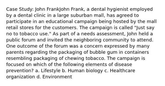 Case Study: John FrankJohn Frank, a dental hygienist employed by a dental clinic in a large suburban mall, has agreed to participate in an educational campaign being hosted by the mall retail stores for the customers. The campaign is called "Just say no to tobacco use." As part of a needs assessment, John held a public forum and invited the neighboring community to attend. One outcome of the forum was a concern expressed by many parents regarding the packaging of bubble gum in containers resembling packaging of chewing tobacco. The campaign is focused on which of the following elements of disease prevention? a. Lifestyle b. Human biology c. Healthcare organization d. Environment