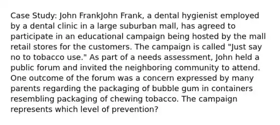 Case Study: John FrankJohn Frank, a dental hygienist employed by a dental clinic in a large suburban mall, has agreed to participate in an educational campaign being hosted by the mall retail stores for the customers. The campaign is called "Just say no to tobacco use." As part of a needs assessment, John held a public forum and invited the neighboring community to attend. One outcome of the forum was a concern expressed by many parents regarding the packaging of bubble gum in containers resembling packaging of chewing tobacco. The campaign represents which level of prevention?