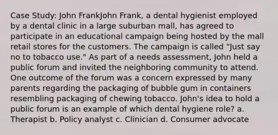 Case Study: John FrankJohn Frank, a dental hygienist employed by a dental clinic in a large suburban mall, has agreed to participate in an educational campaign being hosted by the mall retail stores for the customers. The campaign is called "Just say no to tobacco use." As part of a needs assessment, John held a public forum and invited the neighboring community to attend. One outcome of the forum was a concern expressed by many parents regarding the packaging of bubble gum in containers resembling packaging of chewing tobacco. John's idea to hold a public forum is an example of which dental hygiene role? a. Therapist b. Policy analyst c. Clinician d. Consumer advocate