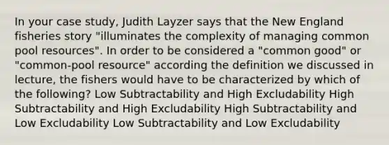 In your case study, Judith Layzer says that the New England fisheries story "illuminates the complexity of managing common pool resources". In order to be considered a "common good" or "common-pool resource" according the definition we discussed in lecture, the fishers would have to be characterized by which of the following? Low Subtractability and High Excludability High Subtractability and High Excludability High Subtractability and Low Excludability Low Subtractability and Low Excludability