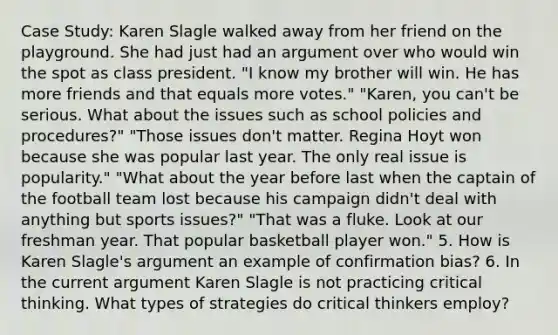 Case Study: Karen Slagle walked away from her friend on the playground. She had just had an argument over who would win the spot as class president. "I know my brother will win. He has more friends and that equals more votes." "Karen, you can't be serious. What about the issues such as school policies and procedures?" "Those issues don't matter. Regina Hoyt won because she was popular last year. The only real issue is popularity." "What about the year before last when the captain of the football team lost because his campaign didn't deal with anything but sports issues?" "That was a fluke. Look at our freshman year. That popular basketball player won." 5. How is Karen Slagle's argument an example of confirmation bias? 6. In the current argument Karen Slagle is not practicing critical thinking. What types of strategies do critical thinkers employ?