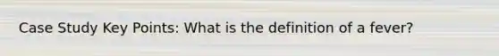 Case Study Key Points: What is the definition of a fever?