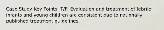 Case Study Key Points: T/F: Evaluation and treatment of febrile infants and young children are consistent due to nationally published treatment guidelines.