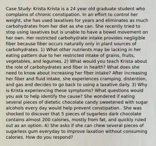 Case Study: Krista Krista is a 24 year old graduate student who complains of chronic constipation. In an effort to control her weight, she has used laxatives for years and eliminates as much carbohydrates from her diet as she can. She recently tried to stop using laxatives but is unable to have a bowel movement on her own. Her restricted carbohydrate intake provides negligible fiber because fiber occurs naturally only in plant sources of carbohydrates. 1) What other nutrients may be lacking in her eating pattern due to her restricted intake of grains, fruits, vegetables, and legumes. 2) What would you teach Krista about the role of carbohydrates and fiber in health? What does she need to know about increasing her fiber intake? After increasing her fiber and fluid intake, she experiences cramping, distention, and gas and decides to go back to using a laxative daily. 3) Why is Krista experiencing these symptoms? What questions would you ask to help identify the cause? She wondered if eating several pieces of dietetic chocolate candy sweetened with sugar alcohols every day would help prevent constipation.. She was shocked to discover that 5 pieces of sugarless dark chocolate contains almost 200 calories, mostly from fat, and quickly ruled out as an option. 4) She asks if she can chew several pieces of sugarless gum everyday to improve laxation without consuming calories. How do you respond?