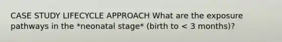 CASE STUDY LIFECYCLE APPROACH What are the exposure pathways in the *neonatal stage* (birth to < 3 months)?