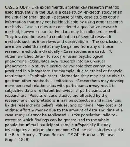 CASE STUDY - Like experiments, another key research method used frequently in the BLA is a case study. -In-depth study of an individual or small group - Because of this, case studies obtain information that may not be identifiable by using other research methods - Case studies are considered a qualitative research method, however quantitative data may be collected as well - They involve the use of a combination of several research methods such as interviews and observations - The conclusions are more valid than what may be gained from any of these research methods individually - Case studies are used: - To obtain enriched data - To study unusual psychological phenomena ◦Stimulates new research into an unusual phenomena ◦To study a particular variable that cannot be produced in a laboratory. For example, due to ethical or financial restrictions. ◦To obtain other information they may not be able to get from other methods. - limitations: ◦Researchers may develop more personal relationships with participants ◾may result in subjective data or different behaviour of participants and researchers ◦Results of case studies are affected by the researcher's interpretations ◾may be subjective and influenced by the researcher's beliefs, values, and opinions ◦May cost a lot of time, effort & money due to the amount of data and time of a case study ◦Cannot be replicated ◦Lacks population validity - extent to which findings can be generalised to the whole population ◾Small participant sample ◾Especially if study investigates a unique phenomenon •Outline case studies used in the BLA ◦Money - "David Reimer" (1974) ◦Harlow - "Phineas Gage" (1848)