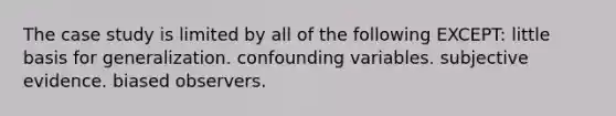 The case study is limited by all of the following EXCEPT: little basis for generalization. confounding variables. subjective evidence. biased observers.