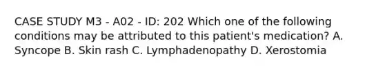 CASE STUDY M3 - A02 - ID: 202 Which one of the following conditions may be attributed to this patient's medication? A. Syncope B. Skin rash C. Lymphadenopathy D. Xerostomia