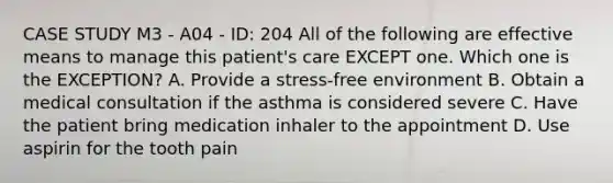 CASE STUDY M3 - A04 - ID: 204 All of the following are effective means to manage this patient's care EXCEPT one. Which one is the EXCEPTION? A. Provide a stress-free environment B. Obtain a medical consultation if the asthma is considered severe C. Have the patient bring medication inhaler to the appointment D. Use aspirin for the tooth pain