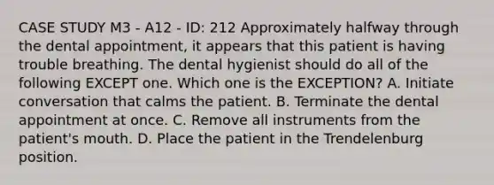 CASE STUDY M3 - A12 - ID: 212 Approximately halfway through the dental appointment, it appears that this patient is having trouble breathing. The dental hygienist should do all of the following EXCEPT one. Which one is the EXCEPTION? A. Initiate conversation that calms the patient. B. Terminate the dental appointment at once. C. Remove all instruments from the patient's mouth. D. Place the patient in the Trendelenburg position.