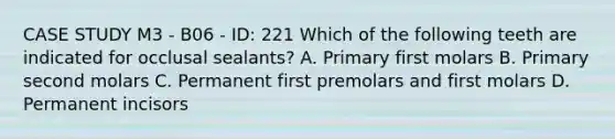 CASE STUDY M3 - B06 - ID: 221 Which of the following teeth are indicated for occlusal sealants? A. Primary first molars B. Primary second molars C. Permanent first premolars and first molars D. Permanent incisors