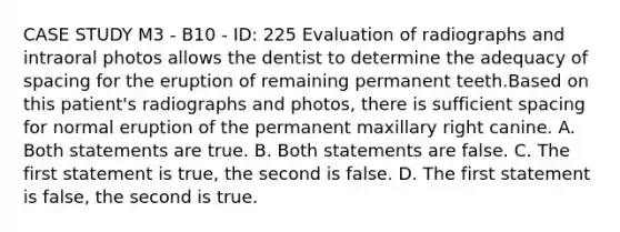 CASE STUDY M3 - B10 - ID: 225 Evaluation of radiographs and intraoral photos allows the dentist to determine the adequacy of spacing for the eruption of remaining permanent teeth.Based on this patient's radiographs and photos, there is sufficient spacing for normal eruption of the permanent maxillary right canine. A. Both statements are true. B. Both statements are false. C. The first statement is true, the second is false. D. The first statement is false, the second is true.