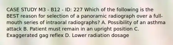 CASE STUDY M3 - B12 - ID: 227 Which of the following is the BEST reason for selection of a panoramic radiograph over a full-mouth series of intraoral radiographs? A. Possibility of an asthma attack B. Patient must remain in an upright position C. Exaggerated gag reflex D. Lower radiation dosage