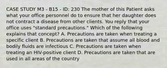 CASE STUDY M3 - B15 - ID: 230 The mother of this Patient asks what your office personnel do to ensure that her daughter does not contract a disease from other clients. You reply that your office uses "standard precautions." Which of the following explains that concept? A. Precautions are taken when treating a specific client B. Precautions are taken that assume all blood and bodily fluids are infectious C. Precautions are taken when treating an HIV-positive client D. Precautions are taken that are used in all areas of the country