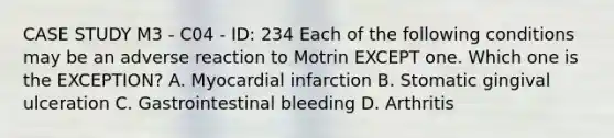 CASE STUDY M3 - C04 - ID: 234 Each of the following conditions may be an adverse reaction to Motrin EXCEPT one. Which one is the EXCEPTION? A. Myocardial infarction B. Stomatic gingival ulceration C. Gastrointestinal bleeding D. Arthritis