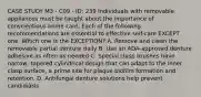 CASE STUDY M3 - C09 - ID: 239 Individuals with removable appliances must be taught about the importance of conscientious home care. Each of the following recommendations are essential to effective self-care EXCEPT one. Which one is the EXCEPTION? A. Remove and clean the removable partial denture daily B. Use an ADA-approved denture adhesive as often as needed C. Special clasp brushes have narrow, tapered cylindrical design that can adapt to the inner clasp surface, a prime site for plaque biofilm formation and retention. D. Antifungal denture solutions help prevent candidiasis