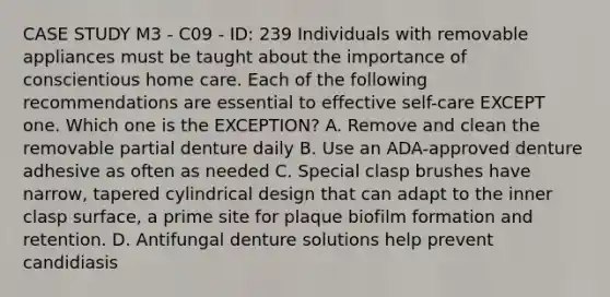 CASE STUDY M3 - C09 - ID: 239 Individuals with removable appliances must be taught about the importance of conscientious home care. Each of the following recommendations are essential to effective self-care EXCEPT one. Which one is the EXCEPTION? A. Remove and clean the removable partial denture daily B. Use an ADA-approved denture adhesive as often as needed C. Special clasp brushes have narrow, tapered cylindrical design that can adapt to the inner clasp surface, a prime site for plaque biofilm formation and retention. D. Antifungal denture solutions help prevent candidiasis