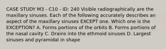 CASE STUDY M3 - C10 - ID: 240 Visible radiographically are the maxillary sinuses. Each of the following accurately describes an aspect of the maxillary sinuses EXCEPT one. Which one is the EXCEPTION? A. Forms portions of the orbits B. Forms portions of the nasal cavity C. Drains into the ethmoid sinuses D. Largest sinuses and pyramidal in shape