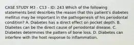 CASE STUDY M3 - C13 - ID: 243 Which of the following statements best describes the reason that this patient's diabetes mellitus may be important in the pathogenesis of his periodontal condition? A. Diabetes has a direct effect on pocket depth. B. Diabetes can be the direct cause of periodontal disease. C. Diabetes determines the pattern of bone loss. D. Diabetes can interfere with the host response to inflammation.