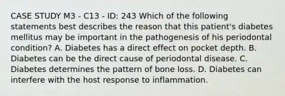 CASE STUDY M3 - C13 - ID: 243 Which of the following statements best describes the reason that this patient's diabetes mellitus may be important in the pathogenesis of his periodontal condition? A. Diabetes has a direct effect on pocket depth. B. Diabetes can be the direct cause of periodontal disease. C. Diabetes determines the pattern of bone loss. D. Diabetes can interfere with the host response to inflammation.