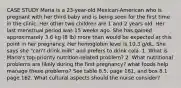 CASE STUDY Maria is a 23-year-old Mexican-American who is pregnant with her third baby and is being seen for the first time in the clinic. Her other two children are 1 and 2 years old. Her last menstrual period was 15 weeks ago. She has gained approximately 3.6 kg (8 lb) more than would be expected at this point in her pregnancy. Her hemoglobin level is 10.3 g/dL. She says she "can't drink milk" and prefers to drink cola. 1. What is Maria's top-priority nutrition-related problem? 2. What nutritional problems are likely during the first pregnancy? what foods help manage these problems? See table 8.5, page 161, and box 8.1 page 162. What cultural aspects should the nurse consider?