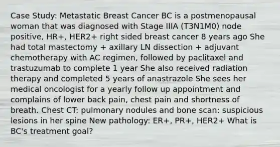 Case Study: Metastatic Breast Cancer BC is a postmenopausal woman that was diagnosed with Stage IIIA (T3N1M0) node positive, HR+, HER2+ right sided breast cancer 8 years ago She had total mastectomy + axillary LN dissection + adjuvant chemotherapy with AC regimen, followed by paclitaxel and trastuzumab to complete 1 year She also received radiation therapy and completed 5 years of anastrazole She sees her medical oncologist for a yearly follow up appointment and complains of lower back pain, chest pain and shortness of breath. Chest CT: pulmonary nodules and bone scan: suspicious lesions in her spine New pathology: ER+, PR+, HER2+ What is BC's treatment goal?