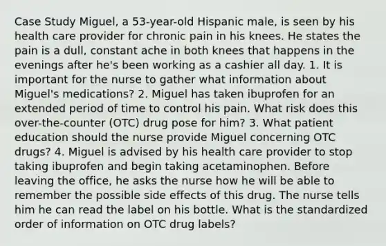 Case Study Miguel, a 53-year-old Hispanic male, is seen by his health care provider for chronic pain in his knees. He states the pain is a dull, constant ache in both knees that happens in the evenings after he's been working as a cashier all day. 1. It is important for the nurse to gather what information about Miguel's medications? 2. Miguel has taken ibuprofen for an extended period of time to control his pain. What risk does this over-the-counter (OTC) drug pose for him? 3. What patient education should the nurse provide Miguel concerning OTC drugs? 4. Miguel is advised by his health care provider to stop taking ibuprofen and begin taking acetaminophen. Before leaving the office, he asks the nurse how he will be able to remember the possible side effects of this drug. The nurse tells him he can read the label on his bottle. What is the standardized order of information on OTC drug labels?