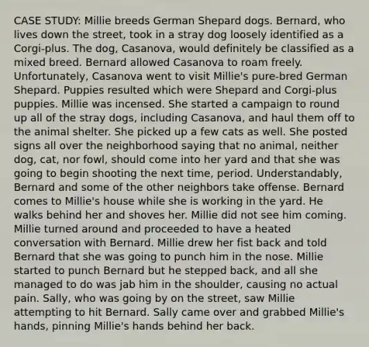 CASE STUDY: Millie breeds German Shepard dogs. Bernard, who lives down the street, took in a stray dog loosely identified as a Corgi-plus. The dog, Casanova, would definitely be classified as a mixed breed. Bernard allowed Casanova to roam freely. Unfortunately, Casanova went to visit Millie's pure-bred German Shepard. Puppies resulted which were Shepard and Corgi-plus puppies. Millie was incensed. She started a campaign to round up all of the stray dogs, including Casanova, and haul them off to the animal shelter. She picked up a few cats as well. She posted signs all over the neighborhood saying that no animal, neither dog, cat, nor fowl, should come into her yard and that she was going to begin shooting the next time, period. Understandably, Bernard and some of the other neighbors take offense. Bernard comes to Millie's house while she is working in the yard. He walks behind her and shoves her. Millie did not see him coming. Millie turned around and proceeded to have a heated conversation with Bernard. Millie drew her fist back and told Bernard that she was going to punch him in the nose. Millie started to punch Bernard but he stepped back, and all she managed to do was jab him in the shoulder, causing no actual pain. Sally, who was going by on the street, saw Millie attempting to hit Bernard. Sally came over and grabbed Millie's hands, pinning Millie's hands behind her back.