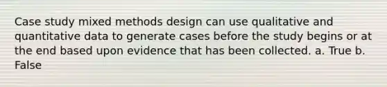 Case study mixed methods design can use qualitative and quantitative data to generate cases before the study begins or at the end based upon evidence that has been collected. a. True b. False